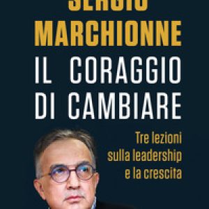 Sergio Marchionne. Il coraggio di cambiare. Tre lezioni sulla leadership e la crescita