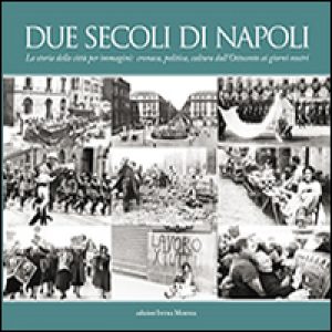 Due secoli di Napoli. La storia della città per immagini. Cronaca, politica, cultura dall’Ottocento ai giorni nostri