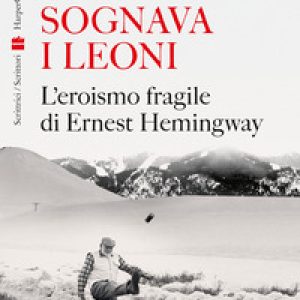 Sognava i leoni. L’eroismo fragile di Ernest Hemingway