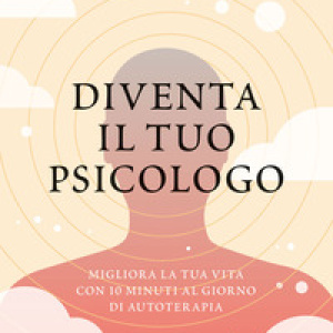 Diventa il tuo psicologo. Migliora la tua vita con 10 minuti al giorno di autoterapia