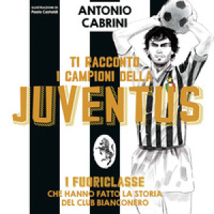 Ti racconto i campioni della Juventus. I fuoriclasse che hanno fatto la storia del club bianconero