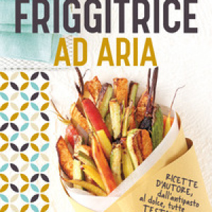 Friggitrice ad aria. Ricette d'autore, dall'antipasto al dolce, tutte testate e sperimentate