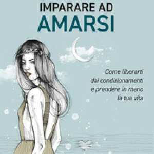 Imparare ad amarsi. Come liberarti dai condizionamenti e prendere in mano la tua vita