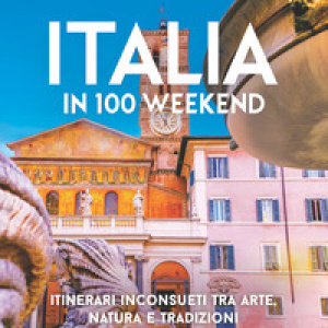 Italia in 100 weekend. Itinerari inconsueti tra arte, natura e tradizioni