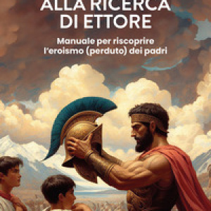 Alla ricerca di Ettore. Manuale per riscoprire l’eroismo (perduto) dei padri