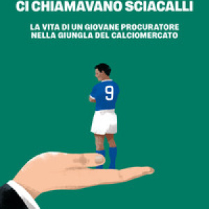 Ci chiamavano sciacalli. La vita di un giovane procuratore nella giungla del calciomercato