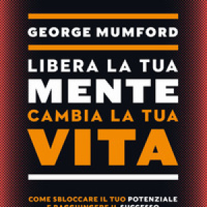 Libera la tua mente cambia la tua vita. Come sbloccare il tuo potenziale e raggiungere il successo